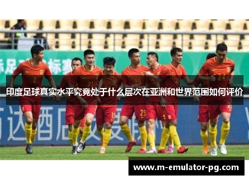 印度足球真实水平究竟处于什么层次在亚洲和世界范围如何评价