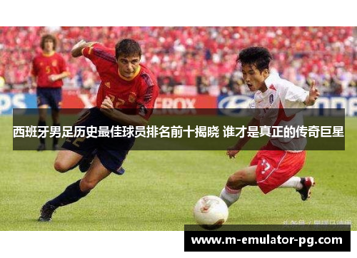 西班牙男足历史最佳球员排名前十揭晓 谁才是真正的传奇巨星