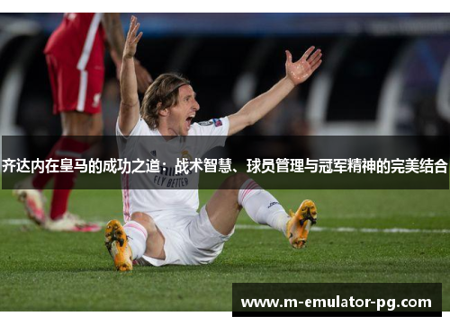 齐达内在皇马的成功之道：战术智慧、球员管理与冠军精神的完美结合