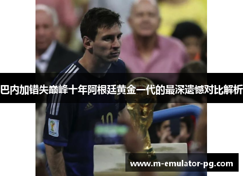 巴内加错失巅峰十年阿根廷黄金一代的最深遗憾对比解析