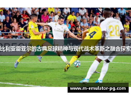 比利亚雷亚尔的古典足球精神与现代战术革新之融合探索