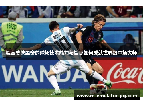解密莫德里奇的球场技术能力与智慧如何成就世界级中场大师