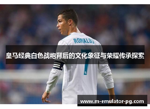 皇马经典白色战袍背后的文化象征与荣耀传承探索