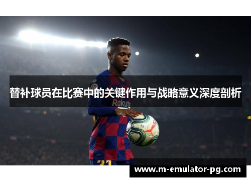 替补球员在比赛中的关键作用与战略意义深度剖析