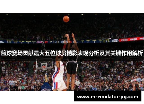 篮球赛场贡献最大五位球员精彩表现分析及其关键作用解析