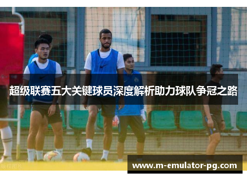 超级联赛五大关键球员深度解析助力球队争冠之路