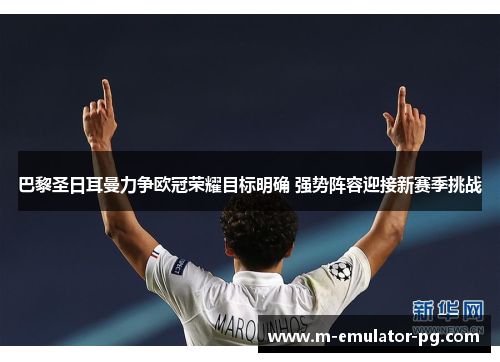 巴黎圣日耳曼力争欧冠荣耀目标明确 强势阵容迎接新赛季挑战