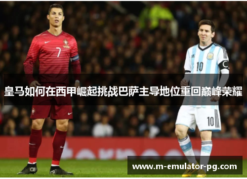 皇马如何在西甲崛起挑战巴萨主导地位重回巅峰荣耀 皇马如何在西甲崛起挑战巴萨主导地位重回巅峰荣耀