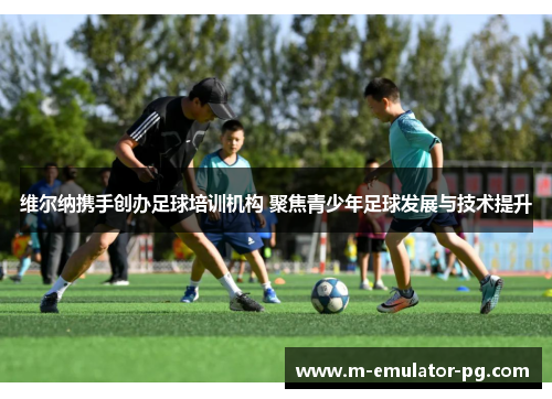 维尔纳携手创办足球培训机构 聚焦青少年足球发展与技术提升