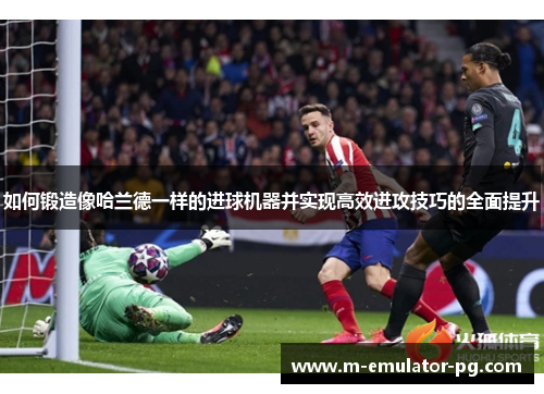 如何锻造像哈兰德一样的进球机器并实现高效进攻技巧的全面提升 如何锻造像哈兰德一样的进球机器并实现高效进攻技巧的全面提升
