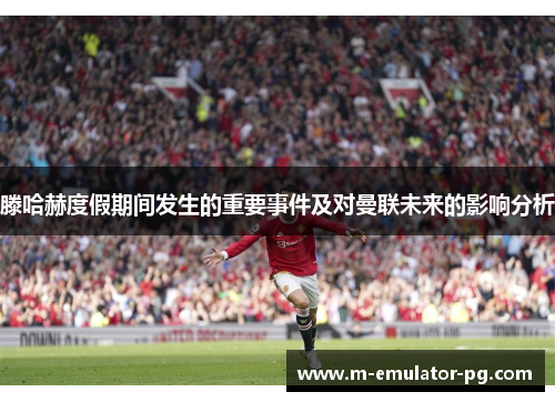 滕哈赫度假期间发生的重要事件及对曼联未来的影响分析