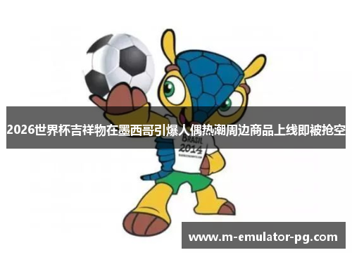 2026世界杯吉祥物在墨西哥引爆人偶热潮周边商品上线即被抢空