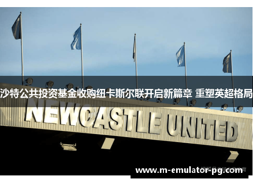 沙特公共投资基金收购纽卡斯尔联开启新篇章 重塑英超格局 沙特公共投资基金收购纽卡斯尔联开启新篇章 重塑英超格局