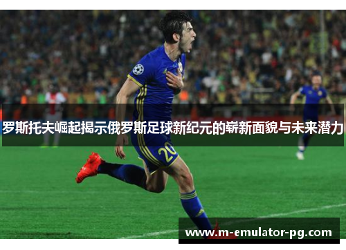 罗斯托夫崛起揭示俄罗斯足球新纪元的崭新面貌与未来潜力 罗斯托夫崛起揭示俄罗斯足球新纪元的崭新面貌与未来潜力