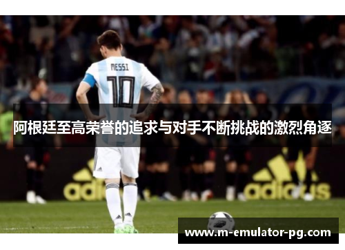 阿根廷至高荣誉的追求与对手不断挑战的激烈角逐 阿根廷至高荣誉的追求与对手不断挑战的激烈角逐