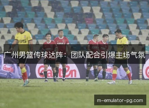 广州男篮传球达阵：团队配合引爆主场气氛