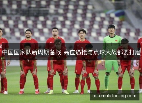 中国国家队新周期备战 高位逼抢与点球大战都要打磨